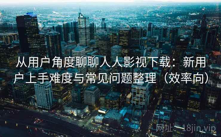从用户角度聊聊人人影视下载：新用户上手难度与常见问题整理（效率向）-第1张图片