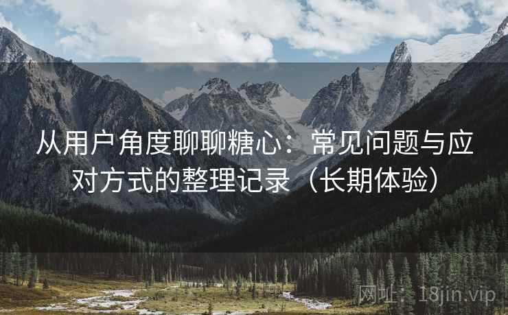 从用户角度聊聊糖心：常见问题与应对方式的整理记录（长期体验）-第2张图片