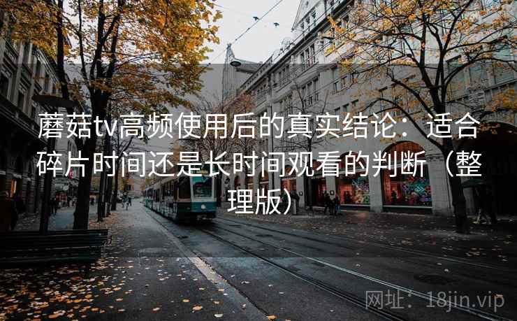 蘑菇tv高频使用后的真实结论：适合碎片时间还是长时间观看的判断（整理版）-第2张图片