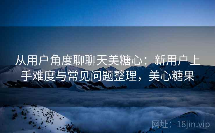 从用户角度聊聊天美糖心:新用户上手难度与常见问题整理,美心糖果-第1张图片 从用户角度聊聊天美糖心:新用户上手难度与常见问题整理,美心糖果-第1张图片