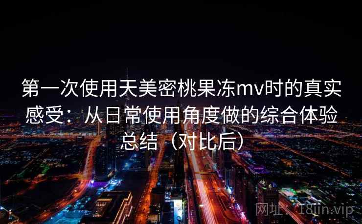 第一次使用天美密桃果冻mv时的真实感受:从日常使用角度做的综合体验总结(对比后)-第2张图片 第一次使用天美密桃果冻mv时的真实感受:从日常使用角度做的综合体验总结(对比后)-第2张图片
