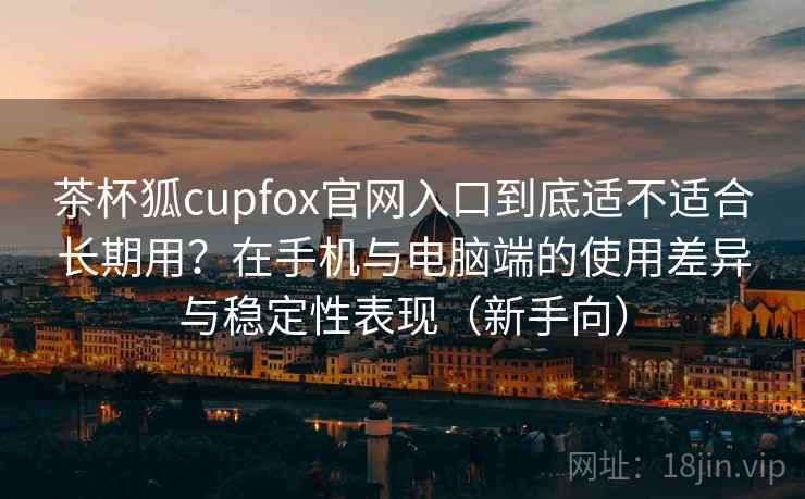茶杯狐cupfox官网入口到底适不适合长期用?在手机与电脑端的使用差异与稳定性表现(新手向)-第1张图片 茶杯狐cupfox官网入口到底适不适合长期用?在手机与电脑端的使用差异与稳定性表现(新手向)-第1张图片