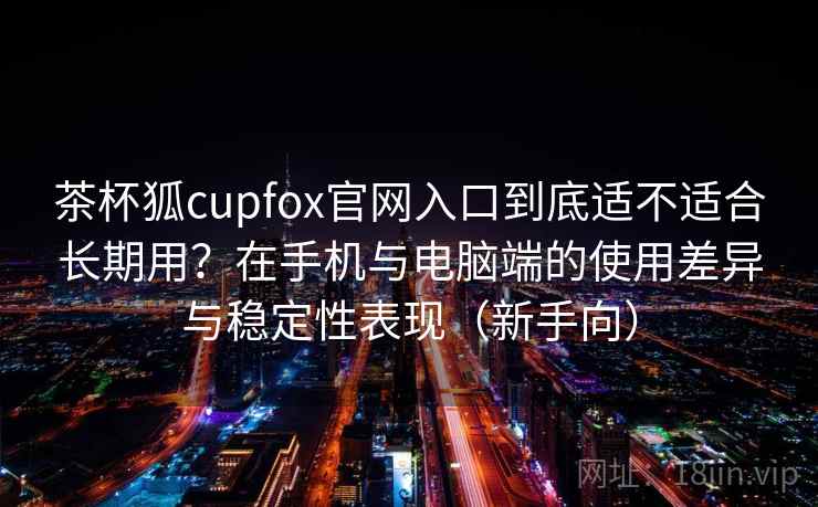 茶杯狐cupfox官网入口到底适不适合长期用?在手机与电脑端的使用差异与稳定性表现(新手向)-第2张图片 茶杯狐cupfox官网入口到底适不适合长期用?在手机与电脑端的使用差异与稳定性表现(新手向)-第2张图片